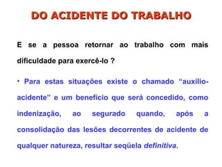 E se a pessoa retornar ao trabalho com mais
dificuldade para exercê-lo ?
• Para estas situações existe o chamado “auxílio-
acidente” e um benefício que será concedido, como
indenização, ao segurado quando, após a
consolidação das lesões decorrentes de acidente de
qualquer natureza, resultar seqüela definitiva.
DO ACIDENTE DO TRABALHO
DO ACIDENTE DO TRABALHO
 