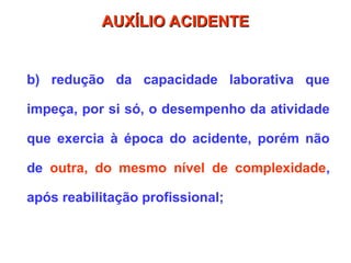 b) redução da capacidade laborativa que
impeça, por si só, o desempenho da atividade
que exercia à época do acidente, porém não
de outra, do mesmo nível de complexidade,
após reabilitação profissional;
AUXÍLIO ACIDENTE
AUXÍLIO ACIDENTE
 
