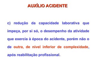c) redução da capacidade laborativa que
impeça, por si só, o desempenho da atividade
que exercia à época do acidente, porém não o
de outra, de nível inferior de complexidade,
após reabilitação profissional.
AUXÍLIO ACIDENTE
AUXÍLIO ACIDENTE
 