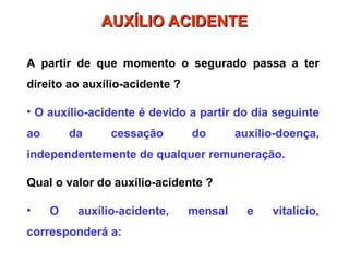 A partir de que momento o segurado passa a ter
direito ao auxílio-acidente ?
• O auxílio-acidente é devido a partir do dia seguinte
ao da cessação do auxílio-doença,
independentemente de qualquer remuneração.
Qual o valor do auxílio-acidente ?
• O auxílio-acidente, mensal e vitalício,
corresponderá a:
AUXÍLIO ACIDENTE
AUXÍLIO ACIDENTE
 