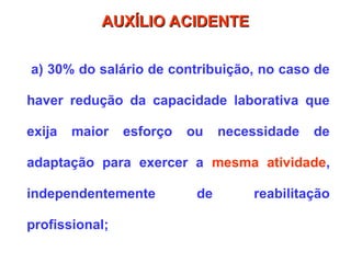 a) 30% do salário de contribuição, no caso de
haver redução da capacidade laborativa que
exija maior esforço ou necessidade de
adaptação para exercer a mesma atividade,
independentemente de reabilitação
profissional;
AUXÍLIO ACIDENTE
AUXÍLIO ACIDENTE
 