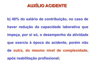 b) 40% do salário de contribuição, no caso de
haver redução da capacidade laborativa que
impeça, por si só, o desempenho da atividade
que exercia à época do acidente, porém não
de outra, do mesmo nível de complexidade,
após reabilitação profissional;
AUXÍLIO ACIDENTE
AUXÍLIO ACIDENTE
 