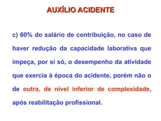 c) 60% do salário de contribuição, no caso de
haver redução da capacidade laborativa que
impeça, por si só, o desempenho da atividade
que exercia à época do acidente, porém não o
de outra, de nível inferior de complexidade,
após reabilitação profissional.
AUXÍLIO ACIDENTE
AUXÍLIO ACIDENTE
 