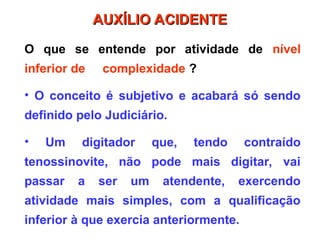 O que se entende por atividade de nível
inferior de complexidade ?
• O conceito é subjetivo e acabará só sendo
definido pelo Judiciário.
• Um digitador que, tendo contraído
tenossinovite, não pode mais digitar, vai
passar a ser um atendente, exercendo
atividade mais simples, com a qualificação
inferior à que exercia anteriormente.
AUXÍLIO ACIDENTE
AUXÍLIO ACIDENTE
 