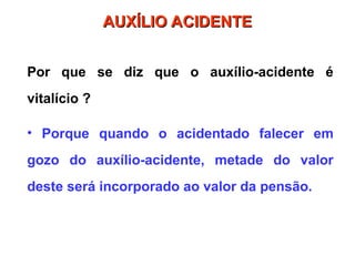 Por que se diz que o auxílio-acidente é
vitalício ?
• Porque quando o acidentado falecer em
gozo do auxílio-acidente, metade do valor
deste será incorporado ao valor da pensão.
AUXÍLIO ACIDENTE
AUXÍLIO ACIDENTE
 