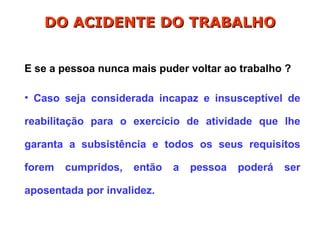 E se a pessoa nunca mais puder voltar ao trabalho ?
• Caso seja considerada incapaz e insusceptível de
reabilitação para o exercício de atividade que lhe
garanta a subsistência e todos os seus requisitos
forem cumpridos, então a pessoa poderá ser
aposentada por invalidez.
DO ACIDENTE DO TRABALHO
DO ACIDENTE DO TRABALHO
 