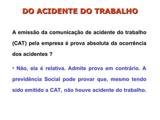 A emissão da comunicação de acidente do trabalho
(CAT) pela empresa é prova absoluta da ocorrência
dos acidentes ?
• Não, ela é relativa. Admite prova em contrário. A
previdência Social pode provar que, mesmo tendo
sido emitido a CAT, não houve acidente do trabalho.
DO ACIDENTE DO TRABALHO
DO ACIDENTE DO TRABALHO
 