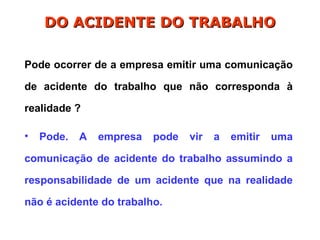 Pode ocorrer de a empresa emitir uma comunicação
de acidente do trabalho que não corresponda à
realidade ?
• Pode. A empresa pode vir a emitir uma
comunicação de acidente do trabalho assumindo a
responsabilidade de um acidente que na realidade
não é acidente do trabalho.
DO ACIDENTE DO TRABALHO
DO ACIDENTE DO TRABALHO
 