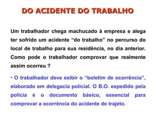 Um trabalhador chega machucado á empresa e alega
ter sofrido um acidente “do trabalho” no percurso do
local de trabalho para sua residência, no dia anterior.
Como pode o trabalhador comprovar que realmente
assim ocorreu ?
• O trabalhador deve exibir o “boletim de ocorrência”,
elaborado em delegacia policial. O B.O. expedido pela
polícia é o documento básico, essencial para
comprovar a ocorrência do acidente de trajeto.
DO ACIDENTE DO TRABALHO
DO ACIDENTE DO TRABALHO
 