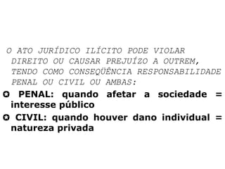 O ATO JURÍDICO ILÍCITO PODE VIOLAR
DIREITO OU CAUSAR PREJUÍZO A OUTREM,
TENDO COMO CONSEQÜÊNCIA RESPONSABILIDADE
PENAL OU CIVIL OU AMBAS:
 PENAL: quando afetar a sociedade =
interesse público
 CIVIL: quando houver dano individual =
natureza privada
 