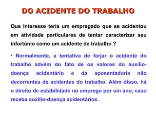 Que interesse teria um empregado que se acidentou
em atividade particulares de tentar caracterizar seu
infortúnio como um acidente de trabalho ?
• Normalmente, a tentativa de forjar o acidente do
trabalho advém do fato de os valores do auxílio-
doença acidentário e da aposentadoria não
decorrentes de acidentes do trabalho. Além disso, há
o direito de estabilidade no emprego por um ano, caso
receba auxílio-doença acidentários.
DO ACIDENTE DO TRABALHO
DO ACIDENTE DO TRABALHO
 