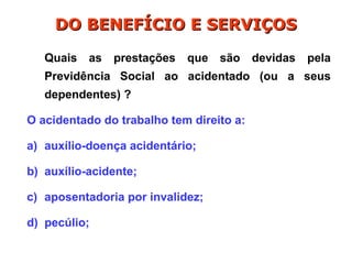 Quais as prestações que são devidas pela
Previdência Social ao acidentado (ou a seus
dependentes) ?
O acidentado do trabalho tem direito a:
a) auxílio-doença acidentário;
b) auxílio-acidente;
c) aposentadoria por invalidez;
d) pecúlio;
DO BENEFÍCIO E SERVIÇOS
DO BENEFÍCIO E SERVIÇOS
 