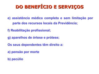 e) assistência médica completa e sem limitação por
parte dos recursos locais da Previdência;
f) Reabilitação profissional;
g) aparelhos de órtese e prótese;
Os seus dependentes têm direito a:
a) pensão por morte
b) pecúlio
DO BENEFÍCIO E SERVIÇOS
DO BENEFÍCIO E SERVIÇOS
 