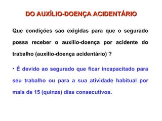 DO AUXÍLIO-DOENÇA ACIDENTÁRIO
DO AUXÍLIO-DOENÇA ACIDENTÁRIO
Que condições são exigidas para que o segurado
possa receber o auxílio-doença por acidente do
trabalho (auxílio-doença acidentário) ?
• É devido ao segurado que ficar incapacitado para
seu trabalho ou para a sua atividade habitual por
mais de 15 (quinze) dias consecutivos.
 