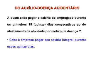 DO AUXÍLIO-DOENÇA ACIDENTÁRIO
DO AUXÍLIO-DOENÇA ACIDENTÁRIO
A quem cabe pagar o salário do empregado durante
os primeiros 15 (quinze) dias consecutivos ao do
afastamento da atividade por motivo de doença ?
• Cabe à empresa pagar seu salário integral durante
esses quinze dias.
 