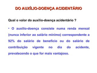 Qual o valor do auxílio-doença acidentário ?
• O auxilio-doença consiste numa renda mensal
(nunca inferior ao salário mínimo) correspondente a
92% do salário de benefício ou do salário de
contribuição vigente no dia do acidente,
prevalecendo o que for mais vantajoso.
DO AUXÍLIO-DOENÇA ACIDENTÁRIO
DO AUXÍLIO-DOENÇA ACIDENTÁRIO
 