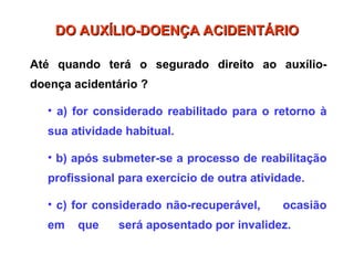 Até quando terá o segurado direito ao auxílio-
doença acidentário ?
• a) for considerado reabilitado para o retorno à
sua atividade habitual.
• b) após submeter-se a processo de reabilitação
profissional para exercício de outra atividade.
• c) for considerado não-recuperável, ocasião
em que será aposentado por invalidez.
DO AUXÍLIO-DOENÇA ACIDENTÁRIO
DO AUXÍLIO-DOENÇA ACIDENTÁRIO
 