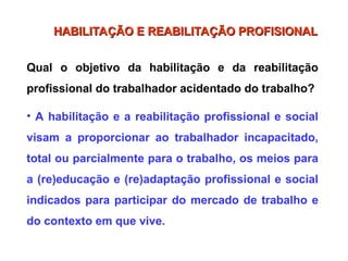 Qual o objetivo da habilitação e da reabilitação
profissional do trabalhador acidentado do trabalho?
• A habilitação e a reabilitação profissional e social
visam a proporcionar ao trabalhador incapacitado,
total ou parcialmente para o trabalho, os meios para
a (re)educação e (re)adaptação profissional e social
indicados para participar do mercado de trabalho e
do contexto em que vive.
HABILITAÇÃO E REABILITAÇÃO PROFISIONAL
HABILITAÇÃO E REABILITAÇÃO PROFISIONAL
 