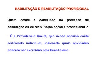 Quem define a conclusão do processo de
habilitação ou de reabilitação social e profissional ?
• É a Previdência Social, que nessa ocasião emite
certificado individual, indicando quais atividades
poderão ser exercidas pelo beneficiário.
HABILITAÇÃO E REABILITAÇÃO PROFISIONAL
HABILITAÇÃO E REABILITAÇÃO PROFISIONAL
 