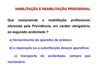 Que compreende a reabilitação profissional,
oferecida pela Previdência, em caráter obrigatório,
ao segurado acidentado ?
a) fornecimento de aparelho de prótece;
b) a reparação ou a substituição desses aparelhos;
c) transporte do acidentado, sempre que
necessário.
HABILITAÇÃO E REABILITAÇÃO PROFISIONAL
HABILITAÇÃO E REABILITAÇÃO PROFISIONAL
 