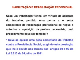 Caso um trabalhador tenha, em virtude de acidente
do trabalho, perdido uma perna e o setor
competente de reabilitação profissional se negue a
autorizar a aquisição da prótese necessária, qual
procedimento deve ser tomado ?
• Deve-se ajuizar uma ação acidentaria do trabalho
contra a Previdência Social, exigindo esta prestação
que lhe é devida nos termos dos artigos 89 e 90 da
Lei 8.213 de 24 julho de 1991.
HABILITAÇÃO E REABILITAÇÃO PROFISIONAL
HABILITAÇÃO E REABILITAÇÃO PROFISIONAL
 