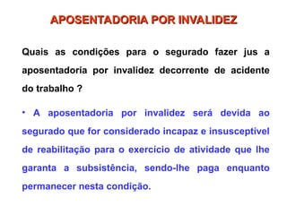 APOSENTADORIA POR INVALIDEZ
APOSENTADORIA POR INVALIDEZ
Quais as condições para o segurado fazer jus a
aposentadoria por invalidez decorrente de acidente
do trabalho ?
• A aposentadoria por invalidez será devida ao
segurado que for considerado incapaz e insusceptível
de reabilitação para o exercício de atividade que lhe
garanta a subsistência, sendo-lhe paga enquanto
permanecer nesta condição.
 