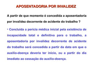 APOSENTADORIA POR INVALIDEZ
APOSENTADORIA POR INVALIDEZ
A partir de que momento é concedida a aposentadoria
por invalidez decorrente de acidente do trabalho ?
• Concluída a perícia médica inicial pela existência de
incapacidade total e definitiva para o trabalho, a
aposentadoria por invalidez decorrente de acidente
do trabalho será concedida a partir da data em que o
auxílio-doença deveria ter início, ou a partir do dia
imediato ao cessação do auxílio-doença.
 