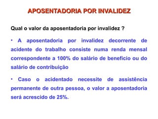 Qual o valor da aposentadoria por invalidez ?
• A aposentadoria por invalidez decorrente de
acidente do trabalho consiste numa renda mensal
correspondente a 100% do salário de benefício ou do
salário de contribuição
• Caso o acidentado necessite de assistência
permanente de outra pessoa, o valor a aposentadoria
será acrescido de 25%.
APOSENTADORIA POR INVALIDEZ
APOSENTADORIA POR INVALIDEZ
 