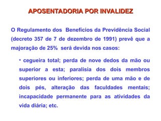 O Regulamento dos Benefícios da Previdência Social
(decreto 357 de 7 de dezembro de 1991) prevê que a
majoração de 25% será devida nos casos:
• cegueira total; perda de nove dedos da mão ou
superior a esta; paralisia dos dois membros
superiores ou inferiores; perda de uma mão e de
dois pés, alteração das faculdades mentais;
incapacidade permanente para as atividades da
vida diária; etc.
APOSENTADORIA POR INVALIDEZ
APOSENTADORIA POR INVALIDEZ
 