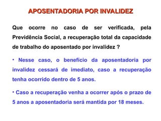 Que ocorre no caso de ser verificada, pela
Previdência Social, a recuperação total da capacidade
de trabalho do aposentado por invalidez ?
• Nesse caso, o benefício da aposentadoria por
invalidez cessará de imediato, caso a recuperação
tenha ocorrido dentro de 5 anos.
• Caso a recuperação venha a ocorrer após o prazo de
5 anos a aposentadoria será mantida por 18 meses.
APOSENTADORIA POR INVALIDEZ
APOSENTADORIA POR INVALIDEZ
 
