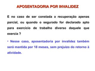E no caso de ser constada a recuperação apenas
parcial, ou quando o segurado for declarado apto
para exercício de trabalho diverso daquele que
exercia ?
• Nesse caso, aposentadoria por invalidez também
será mantida por 18 meses, sem prejuízo do retorno à
atividade.
APOSENTADORIA POR INVALIDEZ
APOSENTADORIA POR INVALIDEZ
 