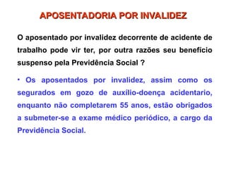 O aposentado por invalidez decorrente de acidente de
trabalho pode vir ter, por outra razões seu benefício
suspenso pela Previdência Social ?
• Os aposentados por invalidez, assim como os
segurados em gozo de auxílio-doença acidentario,
enquanto não completarem 55 anos, estão obrigados
a submeter-se a exame médico periódico, a cargo da
Previdência Social.
APOSENTADORIA POR INVALIDEZ
APOSENTADORIA POR INVALIDEZ
 
