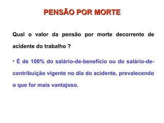 PENSÃO POR MORTE
PENSÃO POR MORTE
Qual o valor da pensão por morte decorrente de
acidente do trabalho ?
• É de 100% do salário-de-benefício ou do salário-de-
contribuição vigente no dia do acidente, prevalecendo
o que for mais vantajoso.
 