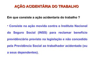 AÇÃO ACIDENTÁRIA DO TRABALHO
AÇÃO ACIDENTÁRIA DO TRABALHO
Em que consiste a ação acidentaria do trabalho ?
• Consiste na ação movida contra o Instituto Nacional
do Seguro Social (INSS) para reclamar benefício
previdênciário previsto na legislação e não concedido
pela Previdência Social ao trabalhador acidentado (ou
a seus dependentes).
 