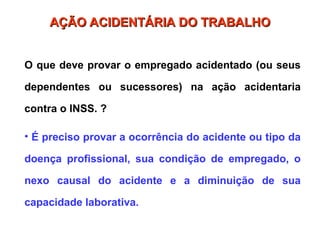 AÇÃO ACIDENTÁRIA DO TRABALHO
AÇÃO ACIDENTÁRIA DO TRABALHO
O que deve provar o empregado acidentado (ou seus
dependentes ou sucessores) na ação acidentaria
contra o INSS. ?
• É preciso provar a ocorrência do acidente ou tipo da
doença profissional, sua condição de empregado, o
nexo causal do acidente e a diminuição de sua
capacidade laborativa.
 