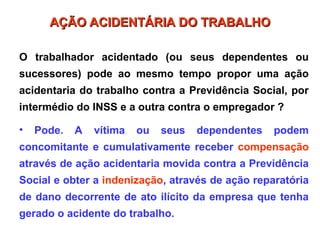 O trabalhador acidentado (ou seus dependentes ou
sucessores) pode ao mesmo tempo propor uma ação
acidentaria do trabalho contra a Previdência Social, por
intermédio do INSS e a outra contra o empregador ?
• Pode. A vítima ou seus dependentes podem
concomitante e cumulativamente receber compensação
através de ação acidentaria movida contra a Previdência
Social e obter a indenização, através de ação reparatória
de dano decorrente de ato ilícito da empresa que tenha
gerado o acidente do trabalho.
AÇÃO ACIDENTÁRIA DO TRABALHO
AÇÃO ACIDENTÁRIA DO TRABALHO
 