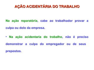 Na ação reparatória, cabe ao trabalhador provar a
culpa ou dolo da empresa.
• Na ação acidentaria do trabalho, não é preciso
demonstrar a culpa do empregador ou de seus
prepostos.
AÇÃO ACIDENTÁRIA DO TRABALHO
AÇÃO ACIDENTÁRIA DO TRABALHO
 