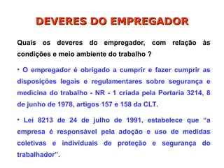 DEVERES DO EMPREGADOR
DEVERES DO EMPREGADOR
Quais os deveres do empregador, com relação às
condições e meio ambiente do trabalho ?
• O empregador é obrigado a cumprir e fazer cumprir as
disposições legais e regulamentares sobre segurança e
medicina do trabalho - NR - 1 criada pela Portaria 3214, 8
de junho de 1978, artigos 157 e 158 da CLT.
• Lei 8213 de 24 de julho de 1991, estabelece que “a
empresa é responsável pela adoção e uso de medidas
coletivas e individuais de proteção e segurança do
trabalhador”.
 