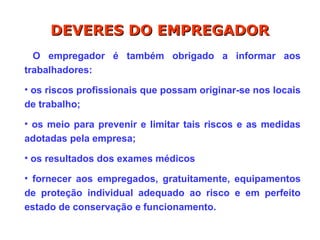 O empregador é também obrigado a informar aos
trabalhadores:
• os riscos profissionais que possam originar-se nos locais
de trabalho;
• os meio para prevenir e limitar tais riscos e as medidas
adotadas pela empresa;
• os resultados dos exames médicos
• fornecer aos empregados, gratuitamente, equipamentos
de proteção individual adequado ao risco e em perfeito
estado de conservação e funcionamento.
DEVERES DO EMPREGADOR
DEVERES DO EMPREGADOR
 