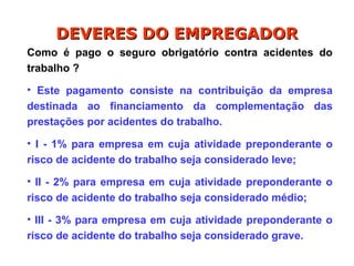 Como é pago o seguro obrigatório contra acidentes do
trabalho ?
• Este pagamento consiste na contribuição da empresa
destinada ao financiamento da complementação das
prestações por acidentes do trabalho.
• I - 1% para empresa em cuja atividade preponderante o
risco de acidente do trabalho seja considerado leve;
• II - 2% para empresa em cuja atividade preponderante o
risco de acidente do trabalho seja considerado médio;
• III - 3% para empresa em cuja atividade preponderante o
risco de acidente do trabalho seja considerado grave.
DEVERES DO EMPREGADOR
DEVERES DO EMPREGADOR
 
