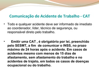 Comunicação de Acidente de Trabalho - CAT
• Todo e qualquer acidente deve ser informado de imediato
ao coordenador, líder, técnico de segurança, ou
responsável direto pelo trabalho.
•

Emitir uma CAT , é obrigatório por lei, preenchido
pelo SESMT, a fim de comunicar o INSS, no prazo
máximo de 24 horas após o acidente. Em casos de
acidentes mesmo com menos de 15 dias de
afastamento, sem afastamento do trabalho e no
acidentes de trajeto, em todos os casos de doenças
ocupacional ou do trabalho.

 