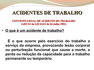 ACIDENTES DE TRABALHO
CONCEITO LEGAL DE ACIDENTE DO TRABALHO
(ART.91 da LEI 8.213 de 24 Julho 1991)

• O que é um acidente de trabalho?
É o que ocorre pelo exercício do trabalho a
serviço da empresa, provocando lesão corporal
ou perturbação funcional que cause a morte, a
perda ou redução da capacidade para o trabalho
permanente ou temporário.

 