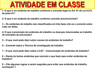 ATIVIDADE EM CLASSE
1- O que é um acidente de trabalho conforme o conceito legal no Art. 91 da Lei 8.213
de julho 91?
2- O que é um acidente de trabalho conforme conceito prevencionista?
3 – Os acidentes de trabalho são classificados em três tipos cite os e comente sobre
cada um deles.
4- O que é prevenção de acidentes do trabalho ou doenças relacionadas ao trabalho
de exemplos de prevenção?
5 – O que você pode dizer sobre causas de acidentes do trabalho?
6 – Comente sobre a Técnica de investigação de trabalho.
7 – O que você pode dizer sobre a CAT – Comunicação de acidentes do trabalho?
8 – Diante de tantos acidentes que ocorrem o que fazer para evitar acidentes de
trabalho?
9 – Cite algumas regras a serem seguidas para evitar que acidentes de trabalho
aconteçam ?

 