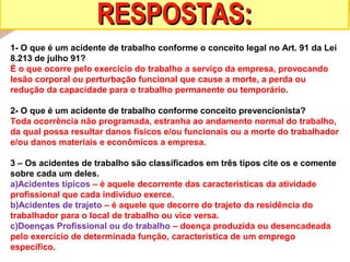 RESPOSTAS:
1- O que é um acidente de trabalho conforme o conceito legal no Art. 91 da Lei
8.213 de julho 91?
É o que ocorre pelo exercício do trabalho a serviço da empresa, provocando
lesão corporal ou perturbação funcional que cause a morte, a perda ou
redução da capacidade para o trabalho permanente ou temporário.
2- O que é um acidente de trabalho conforme conceito prevencionista?
Toda ocorrência não programada, estranha ao andamento normal do trabalho,
da qual possa resultar danos físicos e/ou funcionais ou a morte do trabalhador
e/ou danos materiais e econômicos a empresa.
3 – Os acidentes de trabalho são classificados em três tipos cite os e comente
sobre cada um deles.
a)Acidentes típicos – é aquele decorrente das características da atividade
profissional que cada indivíduo exerce.
b)Acidentes de trajeto – é aquele que decorre do trajeto da residência do
trabalhador para o local de trabalho ou vice versa.
c)Doenças Profissional ou do trabalho – doença produzida ou desencadeada
pelo exercício de determinada função, característica de um emprego
específico.

 