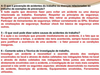4- O que é prevenção de acidentes do trabalho ou doenças relacionadas ao
trabalho de exemplos de prevenção?
É tudo aquilo que devemos fazer para evitar um acidente ou uma doença
relacionada ao trabalho. Exemplos: Respeitar os princípios de segurança;
Respeitar os princípios operacionais; Não retirar as proteções de máquinas;
Participar de treinamentos de segurança; Utilizar corretamente os EPIs; Sinalizar
as sinalizações de segurança; Realizar check list básico de segurança entre
outros.
5 – O que você pode dizer sobre causas de acidentes do trabalho?
É a ação e ou condição que procede imediatamente ao acidente, é o fato que se
fosse removido a tempo, o acidente não teria acontecido, sempre haverá causas
para justificar a ocorrência de uma acidente : o fator pessoal e as condições
inseguras.
6 – Comente sobre a Técnica de investigação de trabalho.
Investigar um acidente é reconstituir o ocorrido através dos vestígios
encontrados no local e atraves de dados coletados nas indagações feitas no local
e através de dados coletados nas indagações feitas juntos aos elementos
diretamente envolvidos com o acidente, a investigação de ser mais mais completa
possível e não omitir os seguintes aspectos: atividade desenvolvida no momento
do acidente, Descrição do acidente, Equipamentos envolvidos, Ferramentas
utilizadas.

 
