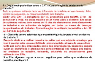7 – O que você pode dizer sobre a CAT – Comunicação de acidentes do
trabalho?
Todo e qualquer acidente deve ser informado de imediato ao coordenador, líder,
técnico de segurança, ou responsável direto pelo trabalho.
Emitir uma CAT , é obrigatório por lei, preenchido pelo SESMT, a fim de
comunicar o INSS, no prazo máximo de 24 horas após o acidente. Em casos
de acidentes mesmo com menos de 15 dias de afastamento, sem afastamento
do trabalho e no acidentes de trajeto, em todos os casos de doenças
ocupacional ou do trabalho. Comunincação de acidente do trabalho – Art. 22
Lei 8.213 de 24 julho 91.
8 – Diante de tantos acidentes que ocorrem o que fazer para evitar acidentes
de trabalho?
Prevenir ainda é a melhor maneira de evitar que um acidente aconteça, por
isso é preciso criar uma mentalidade prevencionista, através de uma cultura
tanto por parte dos empregados como dos empregadores, buscando sempre
evitar os improvisos e promovendo conscientização em relação aos riscos
no ambiente de trabalho, treinando, educando os colaboradores para
utilização dos EPIs.
9 – Cite algumas regras a serem seguidas para evitar que acidentes de
trabalho aconteçam ?

 