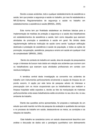 10
Devido a esses acidentes, todo e qualquer estabelecimento de assistência a
saúde, tem que prestar a segurança e saúde no trabalho, por isso foi estabelecida a
NR-32-Norma Regulamentadora de segurança e saúde no trabalho em
estabelecimentos e assistência á saúde (BRASIL, 2005).
Esta norma tem por finalidade estabelecer as diretrizes básicas para a
implementação de medidas de proteção a segurança e a saúde dos trabalhadores
em estabelecimentos de assistência a saúde, bem como daqueles que exercem
atividades de promoção e assistência à saúde em geral. No âmbito desta
regulamentação define-se instituição de saúde como sendo “qualquer edificação
destinada à prestação de assistência à saúde da população, e todas as ações de
promoção, recuperação, assistência, pesquisa e ensino em saúde em qualquer nível
de complexidade” (BRASIL, 2005).
Dentro do contexto do trabalho em saúde, área de atuação da pesquisadora
surge o interesse de buscar mais dados em relação aos acidentes que ocorrem com
os trabalhadores que exercem suas atividades profissionais em contato com
resíduos biológicos.
A temática central desta investigação se concentra nos acidentes de
trabalho com instrumentos perfurocortante envolvendo a equipe de limpeza de um
pronto socorro. A opção por este tema de pesquisa adveio do interesse e
preocupação com os riscos ocupacionais que os trabalhadores que realizam a
limpeza hospitalar estão expostos e, devido ao fato da manipulação de materiais
perfurocortantes onde esses trabalhadores estão envolvidos no seu dia a dia, no seu
ambiente de trabalho.
Diante das questões acima apresentadas, foi proposta a realização de um
estudo que está inserido na linha de pesquisa da avaliação e qualidade dos serviços
e no processo de trabalho em saúde, destacando-se os meios, as condições e as
relações de trabalho.
Este trabalho se caracteriza como um estudo observacional descritivo com
análise e discussão de dados sob o paradigma quantitativo com delineamento
 