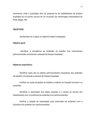 11
transversal, onde a população alvo da pesquisa foi de trabalhadores da limpeza
hospitalar de um pronto socorro de um município da mesorregião metropolitana de
Porto Alegre, RS.
OBJETIVOS
Apresentam-se a seguir os objetivos desta investigação.
Objetivo geral
Identificar a prevalência de acidentes de trabalho com instrumentos
pérfurocortantes envolvendo o pessoal da limpeza hospitalar;
Objetivos específicos:
Identificar quais são os objetos perfurocortantes causadores dos acidentes
de trabalho, envolvendo o pessoal da limpeza hospitalar;
Verificar em quais situações de trabalho e setores do hospital ocorreram os
acidentes;
Identificar a associação dos dados pessoais e o tempo de serviço dos
trabalhadores com a ocorrência de acidentes com perfurocortantes;
Verificar a relação da capacitação para prevenção de acidentes com a
ocorrência do acidente com perfurocortantes.
 