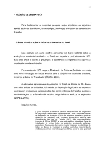 12
1 REVISÃO DE LITERATURA
Para fundamentar a respectiva pesquisa serão abordados os seguintes
temas: saúde do trabalhador, risco biológico, prevenção e cuidados de acidentes de
trabalho.
1.1 Breve histórico sobre a saúde do trabalhador no Brasil
Este capítulo tem como objetivo apresentar um breve histórico sobre a
evolução da saúde do trabalhador, no Brasil, em especial a partir do ano de 1970.
Esta área prevê o estudo, a prevenção, a assistência e a vigilância dos agravos à
saúde relacionada ao trabalho.
Em meados de 1970, surge o Movimento de Reforma Sanitária, propondo
uma nova concepção de Saúde Pública para o conjunto da sociedade brasileira,
incluindo a Saúde do Trabalhador (BRASIL, 2005).
A alternativa para redução de acidentes no Brasil na década de 70, devido
aos altos índices de acidentes, foi através da imposição legal para as empresas
contratarem profissionais especializados, tais como: médicos do trabalho, auxiliares
de enfermagem ou enfermeiro do trabalho, engenheiros e técnicos de segurança
(BRASIL, 2005).
Segundo Anvisa,
[...] são obrigadas a manter os Serviços Especializados em Engenharia
de Segurança e Medicina do trabalho (SESMT) e as Comissões Internas
de Prevenção de Acidentes (CIPA) as empresas privadas e públicas
(incluindo os hospitais) que possuem empregados regidos pela
Consolidação das Leis do Trabalho (CLT). São responsabilidades
inerentes à CIPA e SESMT: a. zelar pela saúde e integridade física do
trabalhador; b. revisar todos os acidentes envolvendo visitantes,
pacientes e funcionários, bem como manter relatórios e estatísticas de
todos os danos; c. investigar e analisar acidentes, recomendando
medidas preventivas e corretivas para evitá-los; apoiar a área gerencial
 
