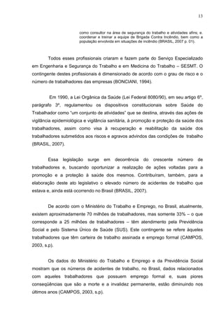 13
como consultor na área de segurança do trabalho e atividades afins; e.
coordenar e treinar a equipe de Brigada Contra Incêndio, bem como a
população envolvida em situações de incêndio (BRASIL, 2007 p. 01).
Todos esses profissionais criaram e fazem parte do Serviço Especializado
em Engenharia e Segurança do Trabalho e em Medicina do Trabalho – SESMT. O
contingente destes profissionais é dimensionado de acordo com o grau de risco e o
número de trabalhadores das empresas (BONCIANI, 1994).
Em 1990, a Lei Orgânica da Saúde (Lei Federal 8080/90), em seu artigo 6º,
parágrafo 3º, regulamentou os dispositivos constitucionais sobre Saúde do
Trabalhador como “um conjunto de atividades” que se destina, através das ações de
vigilância epidemiológica e vigilância sanitária, à promoção e proteção da saúde dos
trabalhadores, assim como visa à recuperação e reabilitação da saúde dos
trabalhadores submetidos aos riscos e agravos advindos das condições de trabalho
(BRASIL, 2007).
Essa legislação surge em decorrência do crescente número de
trabalhadores e, buscando oportunizar a realização de ações voltadas para a
promoção e a proteção à saúde dos mesmos. Contribuíram, também, para a
elaboração deste ato legislativo o elevado número de acidentes de trabalho que
estava e, ainda está ocorrendo no Brasil (BRASIL, 2007).
De acordo com o Ministério do Trabalho e Emprego, no Brasil, atualmente,
existem aproximadamente 70 milhões de trabalhadores, mas somente 33% – o que
corresponde a 25 milhões de trabalhadores – têm atendimento pela Previdência
Social e pelo Sistema Único de Saúde (SUS). Este contingente se refere àqueles
trabalhadores que têm carteira de trabalho assinada e emprego formal (CAMPOS,
2003, s.p).
Os dados do Ministério do Trabalho e Emprego e da Previdência Social
mostram que os números de acidentes de trabalho, no Brasil, dados relacionados
com aqueles trabalhadores que possuem emprego formal e, suas piores
conseqüências que são a morte e a invalidez permanente, estão diminuindo nos
últimos anos (CAMPOS, 2003, s.p).
 